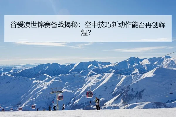 谷爱凌世锦赛备战揭秘：空中技巧新动作能否再创辉煌？
