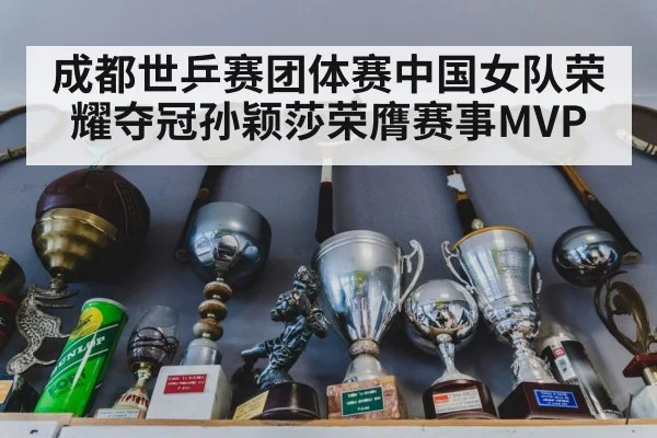 成都世乒赛团体赛中国女队荣耀夺冠孙颖莎荣膺赛事MVP